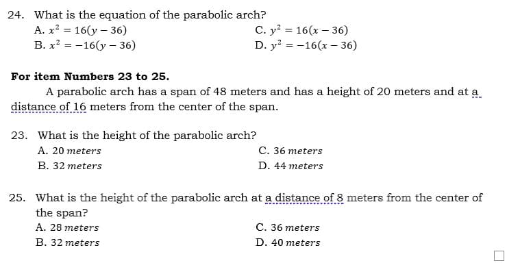 24. What is the equation of the parabolic arch?
A. x? = 16(y – 36)
B. x? = -16(y – 36)
C. y? = 16(x – 36)
D. y? = -16(x – 36)
For item Numbers 23 to 25.
A parabolic arch has a span of 48 meters and has a height of 20 meters and at a
distance of 16 meters from the center of the span.
23. What is the height of the parabolic arch?
A. 20 meters
С. 36 тeters
В. 32 тeters
D. 44 meters
25. What is the height of the parabolic arch at a distance of 8 meters from the center of
the span?
A. 28 meters
C. 36 meters
B. 32 meters
D. 40 meters
