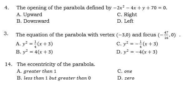 The opening of the parabola defined by -2x? – 4x + y + 70 = 0.
A. Upward
4.
C. Right
B. Downward
D. Left
3.
47
The equation of the parabola with vertex (-3,0) and focus (-,0) .
A. y? =(x + 3)
B. y? = 4(x + 3)
16
C. y? = -(x+ 3)
D. y? = -4(x + 3)
14. The eccentricity of the parabola.
A. greater than 1
B. less than 1 but greater than 0
С. опе
D. zero
