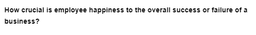 How crucial is employee happiness to the overall success or failure of a
business?