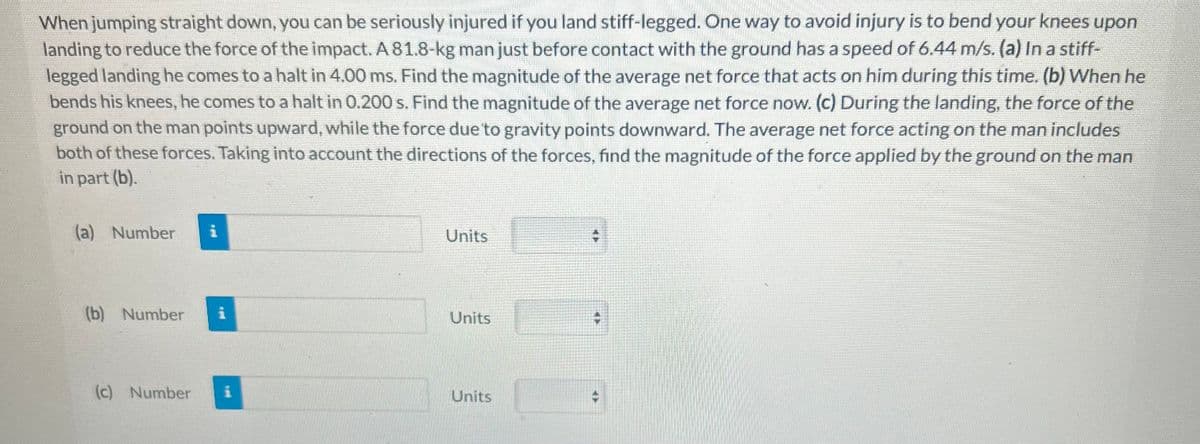 When jumping straight down, you can be seriously injured if you land stiff-legged. One way to avoid injury is to bend your knees upon
landing to reduce the force of the impact. A 81.8-kg man just before contact with the ground has a speed of 6.44 m/s. (a) In a stiff-
legged landing he comes to a halt in 4.00 ms. Find the magnitude of the average net force that acts on him during this time. (b) When he
bends his knees, he comes to a halt in 0.200 s. Find the magnitude of the average net force now. (c) During the landing, the force of the
ground on the man points upward, while the force due to gravity points downward. The average net force acting on the man includes
both of these forces. Taking into account the directions of the forces, find the magnitude of the force applied by the ground on the man
in part (b).
(a) Number i
(b) Number
(c) Number
Units
Units
Units