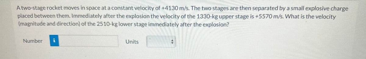 A two-stage rocket moves in space at a constant velocity of +4130 m/s. The two stages are then separated by a small explosive charge
placed between them. Immediately after the explosion the velocity of the 1330-kg upper stage is +5570 m/s. What is the velocity
(magnitude and direction) of the 2510-kg lower stage immediately after the explosion?
Number i
Units