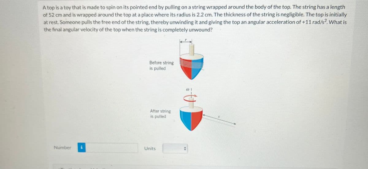 A top is a toy that is made to spin on its pointed end by pulling on a string wrapped around the body of the top. The string has a length
of 52 cm and is wrapped around the top at a place where its radius is 2.2 cm. The thickness of the string is negligible. The top is initially
at rest. Someone pulls the free end of the string, thereby unwinding it and giving the top an angular acceleration of +11 rad/s². What is
the final angular velocity of the top when the string is completely unwound?
Number
Before string
is pulled
After string
is pulled
Units