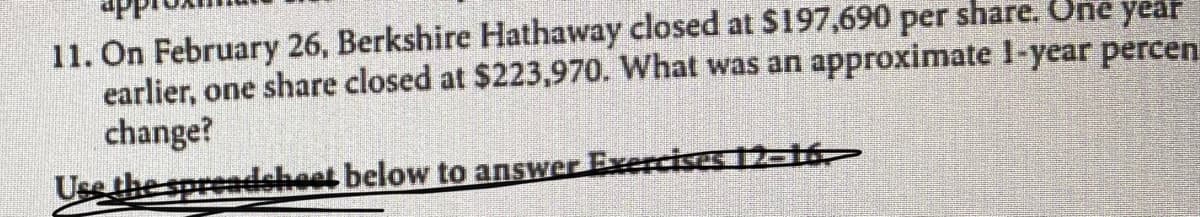 11. On February 26, Berkshire Hathaway closed at $197,690 per share. One year
earlier, one share closed at $223,970. What was an approximate I-year percen
change?
Use the spreadsheet below to answer Exercises 12-16
