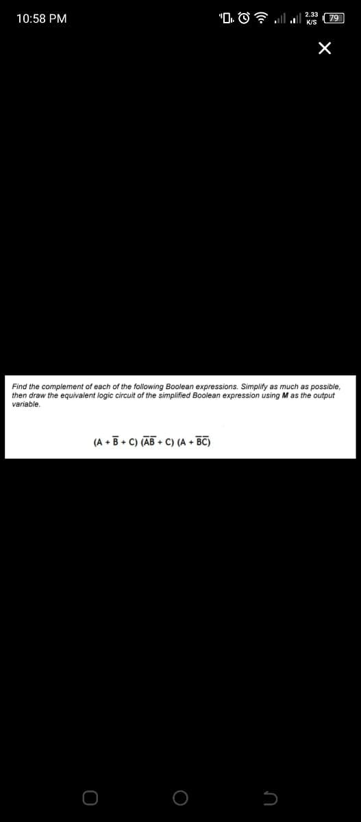 10:58 PM
(A+B+C) (AB+C) (A + BC)
O
". © 2 . ..
O
Find the complement of each f the following Boolean expressions. Simplify as much as possible,
then draw the equivalent logic circuit of the simplified Boolean expression using M as the output
variable.
K/S
U
79
×