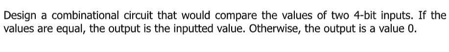 Design a combinational circuit that would compare the values of two 4-bit inputs. If the
values are equal, the output is the inputted value. Otherwise, the output is a value 0.