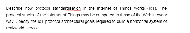 Describe how protocol standardisation in the Internet of Things works (IoT). The
protocol stacks of the Internet of Things may be compared to those of the Web in every
way. Specify the loT protocol architectural goals required to build a horizontal system of
real-world services.