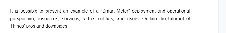 It is possible to present an example of a "Smart Meter" deployment and operational
perspective, resources, services, virtual entities, and users. Outline the Internet of
Things' pros and downsides.