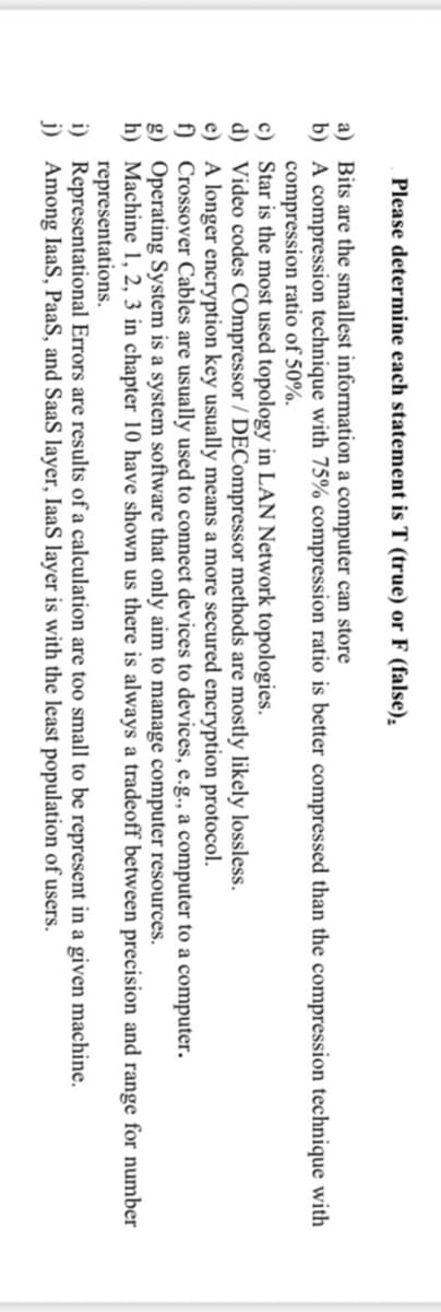 Please determine each statement is T (true) or F (false).
a) Bits are the smallest information a computer can store
b) A compression technique with 75% compression ratio is better compressed than the compression technique with
compression ratio of 50%.
c) Star is the most used topology in LAN Network topologies.
d) Video codes COmpressor / DECompressor methods are mostly likely lossless.
e) A longer encryption key usually means a more secured encryption protocol.
f) Crossover Cables are usually used to connect devices to devices, e.g., a computer to a computer.
g) Operating System is a system software that only aim to manage computer resources.
h) Machine 1, 2, 3 in chapter 10 have shown us there is always a tradeoff between precision and range for number
representations.
i) Representational Errors are results of a calculation are too small to be represent in a given machine.
j) Among IaaS, PaaS, and SaaS layer, IaaS layer is with the least population of users.
