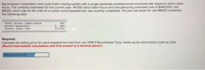 BryceHarper Corporation uses a job-order costing system with a single plantwide predetermined overhead rate based on direct labor-
hours. The company estimated for the current year 44,000 direct labor-hours and manufacturing overhead cost of $440,000. Job
BB333, which was for 50 units of a custom wood baseball bat, was recently completed. The job cost sheet for Job BB333 contained
the following data:
Total direct labor-hours
Direct materials
Direct labor cost
400
$ 800.
$5,900
Required:
Calculate the selling price for each baseball bat sold from Job X941 if BryceHarper Corp. marks up its unit product costs by 20%.
(Round intermediate calculations and final answer to 2 decimal places.)
Selling price per unit