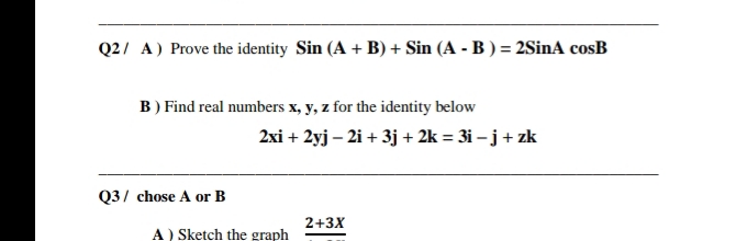 Q2/ A) Prove the identity Sin (A + B) + Sin (A - B ) = 2SinA cosB
B ) Find real numbers x, y, z for the identity below
2xi + 2yj – 2i + 3j + 2k = 3i – j + zk
Q3/ chose A or B
2+3X
A) Sketch the graph
