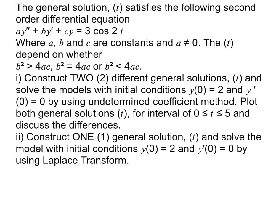 The general solution, (t) satisfies the following second
order differential equation
ay" + by' + cy = 3 cos 2 t
Where a,
b and c are constants and a + 0. The (t)
а
depend on whether
b² > 4ac, b² = 4ac or b2 < 4ac.
i) Construct TWO (2) different general solutions, (t) and
solve the models with initial conditions y(0) = 2 and y
(0) = 0 by using undetermined coefficient method. Plot
both general solutions (t), for interval of 0 <t s 5 and
discuss the differences.
ii) Construct ONE (1) general solution, (t) and solve the
model with initial conditions y(0) = 2 and y'(0) = 0 by
using Laplace Transform.
