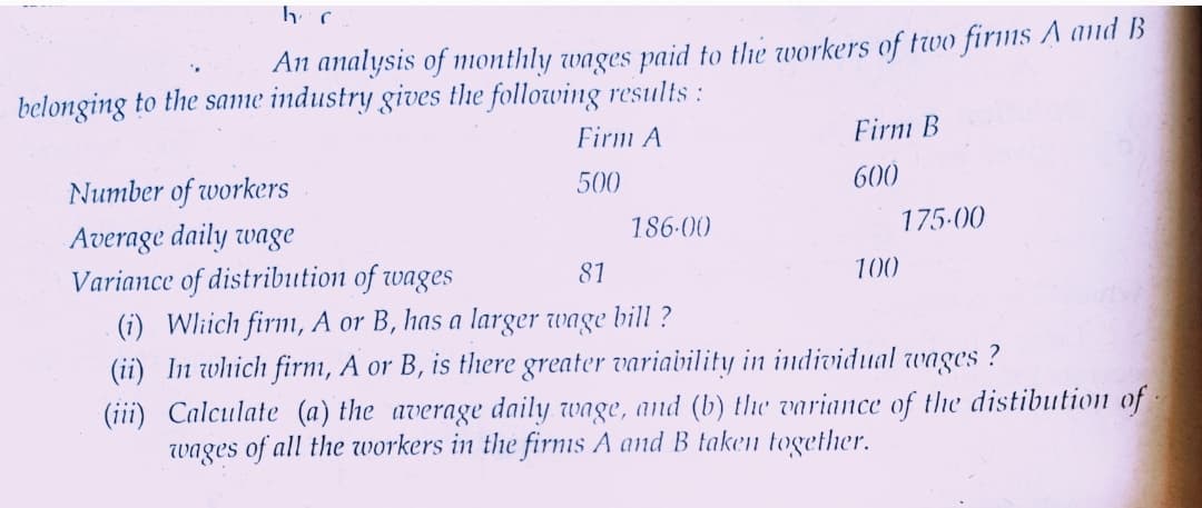 An analysis of monthly wages paid to the workers of two firms A aid B
belonging to the same industry gives the following results:
Firm A
Firnı B
500
600
Number of workers
186-00
175-00
Average daily wage
Variance of distribution of wages
(i) Wlich firm, A or B, has a larger wage bill ?
(ii) In which firm, A or B, is there greater variavility in individual wages ?
(iii) Calculate (a) the average daily wage, and (b) the variance of the distibution of
wages of all the workers in the firnis A and B taken together.
81
100
