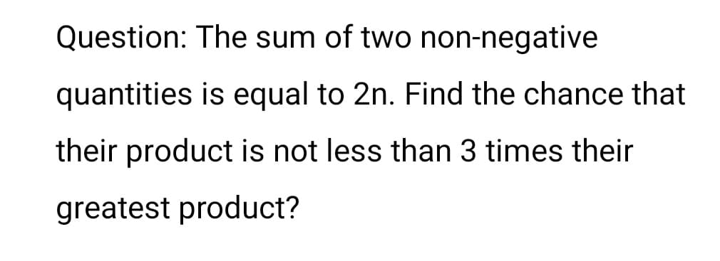 Question: The sum of two non-negative
quantities is equal to 2n. Find the chance that
their product is not less than 3 times their
greatest product?
