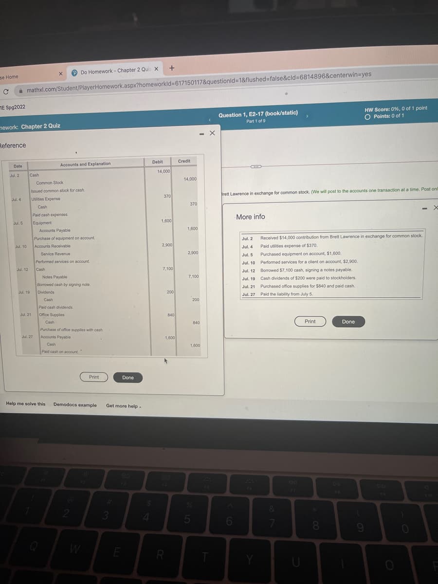 O Do Homework - Chapter 2 Qui x
se Home
i mathxl.com/Student/PlayerHomework.aspx?homeworkld3617150117&questionld31&flushed%3false&cld%3D6814896&centerwin=yes
HE Spg2022
HW Score: 0%, 0 of 1 point
O Points: 0 of 1
Question 1, E2-17 (book/static)
Part 1 of 9
nework: Chapter 2 Quiz
Reference
Debit
Credit
Date
Accounts and Explanation
14,000
Jul. 2
Cash
14,000
Common Stock
Issued common stock for cash.
370
prett Lawrence in exchange for common stock. (We will post to the accounts one transaction at a time. Post onl
Jul. 4
Utities Expense
370
Cash
%3D
Paid cash expenses.
More info
Equipment
1,600
Jul. 5
1,600
Accounts Payable
Received $14,000 contribution from Brett Lawrence in exchange for common stock.
Purchase of equipment on account.
Accounts Recelvable
Jul. 2
Jul. 10
2,900
Jul. 4
Paid utilities expense of $370.
Purchased equipment on account, $1,600.
Performed services for a client on account, $2,900.
Service Revenue
2,900
Jul. 5
Performed services on account.
Jul. 10
Cash
7,100
Jul. 12
Jul. 12 Borrowed $7,100 cash, signing a notes payable.
Notes Payable
7,100
Jul. 19 Cash dividends of $200 were paid to stockholders.
Borrowed cash by signing note.
Jul. 21
Purchased office supplies for $840 and paid cash.
Jul. 19
Dividends
200
Jul. 27
Paid the liability from July 5.
Cash
200
Paid cash dividends.
Jul. 21
Office Supplies
840
Cash
B40
Print
Done
840
Purchase of office supplies with cash.
Accounts Payable
Jul. 27
1,600
Cash
1,600
Paid cash on account.
Print
Done
Help me solve this
Demodocs example
Get more help.
80
F3
DII
F7
F8
19
F10
3
6.
08.
W
