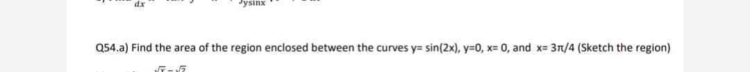 dx
Jysinx
Q54.a) Find the area of the region enclosed between the curves y= sin(2x), y=0, x= 0, and x= 3n/4 (Sketch the region)
