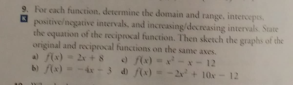 9. For each function, determine the domain and range, intercepts,
positive/negative intervals, and increasing/decreasing intervals. State
the equation of the reciprocal function. Then sketch the graphs of the
original and reciprocal functions on the same axes.
a) f(x) = 2x + 8
b) f(x) =-4N - 3 d) f(x) = -2x+10x- 12
o f(x) = x 12
パ+ 10x- 12
%3D
