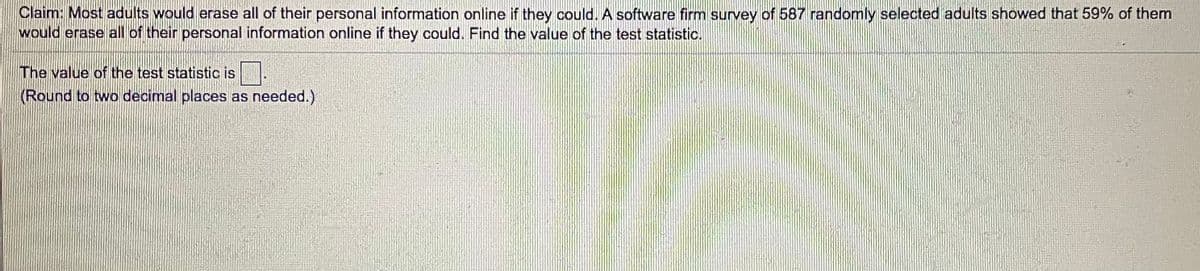 Claim: Most adults would erase all of their personal information online if they could. A software firm survey of 587 randomly selected adults showed that 59% of them
would erase all of their personal information online if they could. Find the value of the test statistic.
The value of the test statistic is
(Round to two decimal places as needed.)
