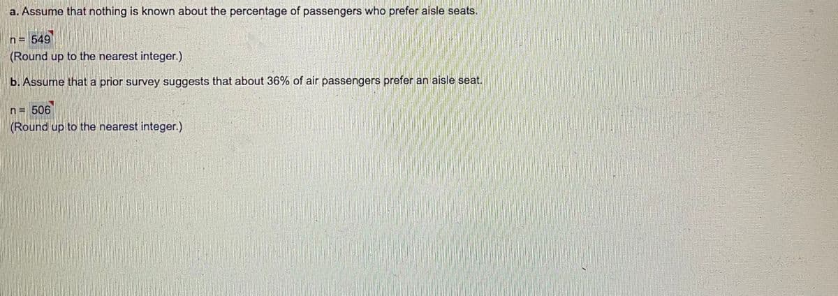 a. Assume that nothing is known about the percentage of passengers who prefer aisle seats.
n= 549
(Round up to the nearest integer.)
b. Assume that a prior survey suggests that about 36% of air passengers prefer an aisle seat.
n= 506
(Round up to the nearest integer.)
