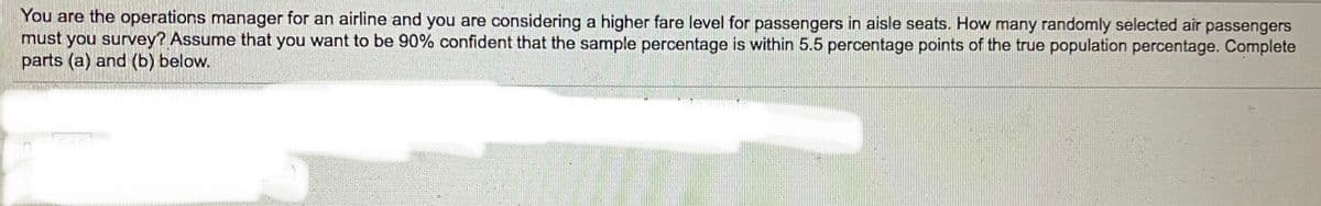 You are the operations manager for an airline and you are considering a higher fare level for passengers in aisle seats. How many randomly selected air passengers
must you survey? Assume that you want to be 90% confident that the sample percentage is within 5.5 percentage points of the true population percentage. Complete
parts (a) and (b) below.
