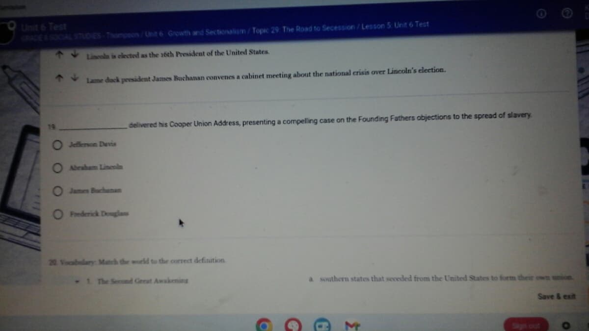 9
Unit 6 Test
GRADE & SOCIAL STUDIES-Thompson/Unit 6 Growth and Sectionalism/Topic 29: The Road to Secession/Lesson 5: Unit 6 Test
Lincoln is elected as the 16th President of the United States.
Lame duck president James Buchanan convenes a cabinet meeting about the national crisis over Lincoln's election.
19
O Jefferson Davis
O Abraham Lincoln
O James Buchanan
Θ
delivered his Cooper Union Address, presenting a compelling case on the Founding Fathers objections to the spread of slavery.
O Frederick Douglass
©
Save & exit
20 Vocabulary: Match the world to the correct definition.
1. The Second Great Awakening
a southern states that seceded from the United States to form their own union.
O
G
G
M
Sign out