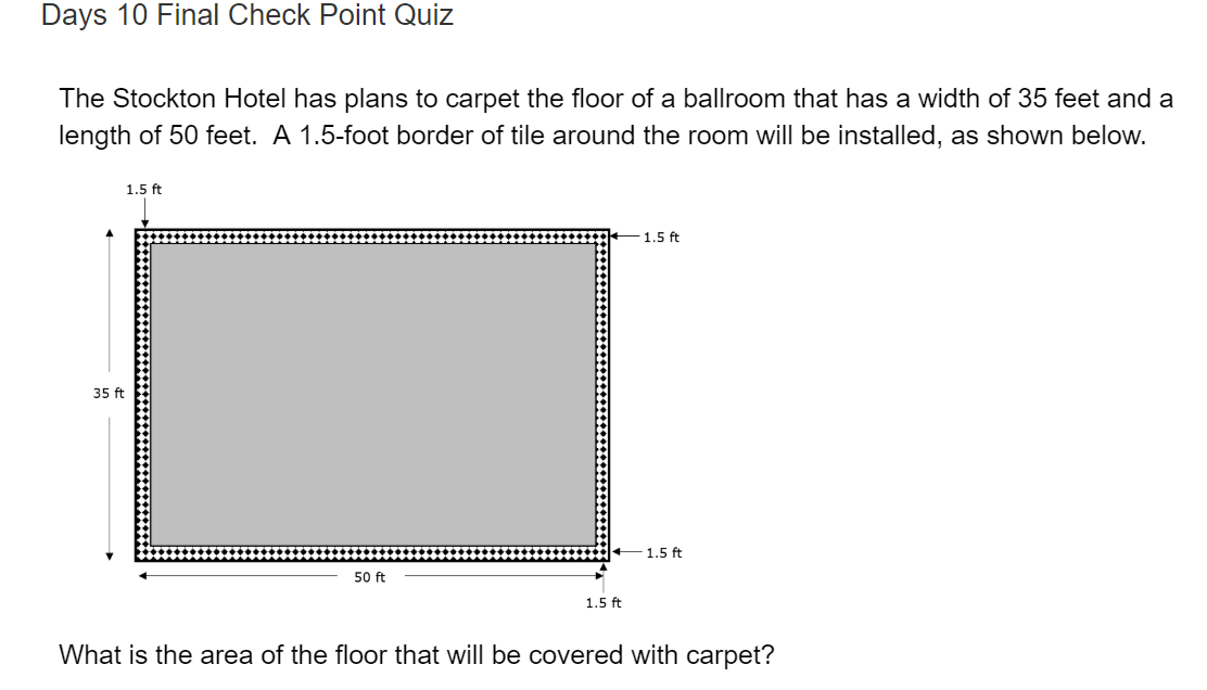 The Stockton Hotel has plans to carpet the floor of a ballroom that has a width of 35 feet and a
length of 50 feet. A 1.5-foot border of tile around the room will be installed, as shown below.
1.5 ft
1.5 ft
35 ft
1.5 ft
50 ft
1.5 ft
What is the area of the floor that will be covered with carpet?
