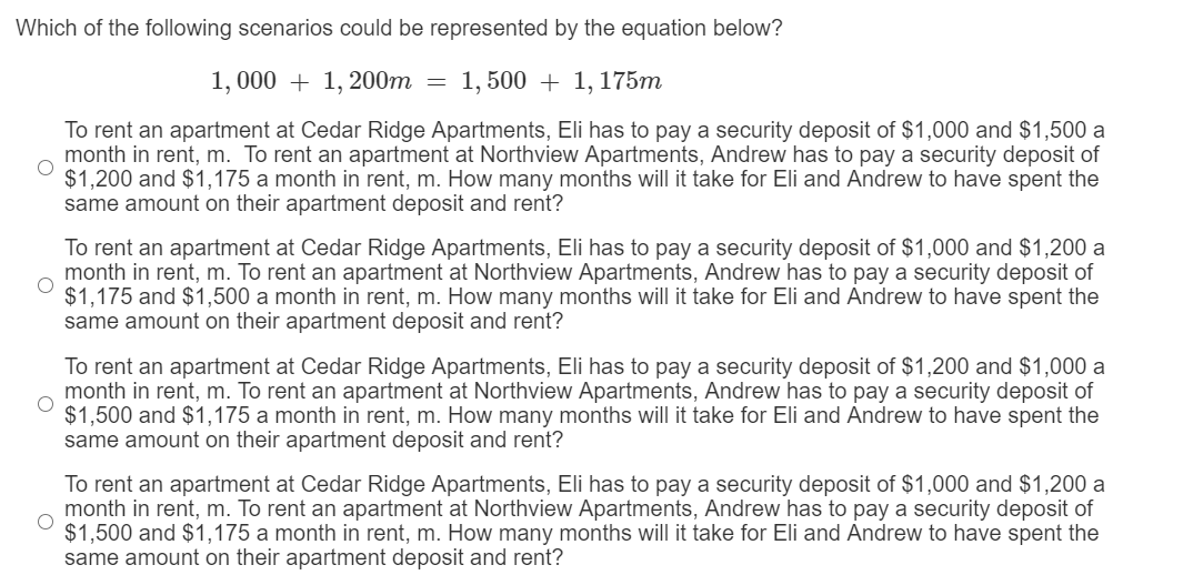 Which of the following scenarios could be represented by the equation below?
1, 000 + 1, 200m = 1, 500 + 1, 175m
To rent an apartment at Cedar Ridge Apartments, Eli has to pay a security deposit of $1,000 and $1,500 a
month in rent, m. To rent an apartment at Northview Apartments, Andrew has to pay a security deposit of
$1,200 and $1,175 a month in rent, m. How many months will it take for Eli and Andrew to have spent the
same amount on their apartment deposit and rent?
To rent an apartment at Cedar Ridge Apartments, Eli has to pay a security deposit of $1,000 and $1,200 a
month in rent, m. To rent an apartment at Northview Apartments, Andrew has to pay a security deposit of
$1,175 and $1,500 a month in rent, m. How many months will it take for Eli and Andrew to have spent the
same amount on their apartment deposit and rent?
To rent an apartment at Cedar Ridge Apartments, Eli has to pay a security deposit of $1,200 and $1,000 a
month in rent, m. To rent an apartment at Northview Apartments, Andrew has to pay a security deposit of
$1,500 and $1,175 a month in rent, m. How many months will it take for Eli and Andrew to have spent the
same amount on their apartment deposit and rent?
To rent an apartment at Cedar Ridge Apartments, Eli has to pay a security deposit of $1,000 and $1,200 a
month in rent, m. To rent an apartment at Northview Apartments, Andrew has to pay a security deposit of
$1,500 and $1,175 a month in rent, m. How many months will it take for Eli and Andrew to have spent the
same amount on their apartment deposit and rent?
