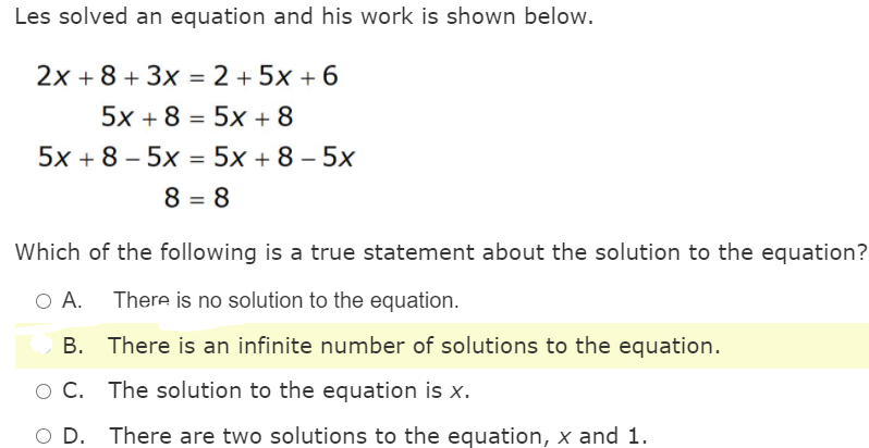 Les solved an equation and his work is shown below.
2x + 8 + 3x = 2 + 5x + 6
%3D
5x + 8 = 5x + 8
5x + 8 – 5x = 5x + 8 – 5x
8 = 8
Which of the following is a true statement about the solution to the equation?
There is no solution to the equation.
В.
There is an infinite number of solutions to the equation.
O C. The solution to the equation is x.
There are two solutions to the equation, x and 1.
