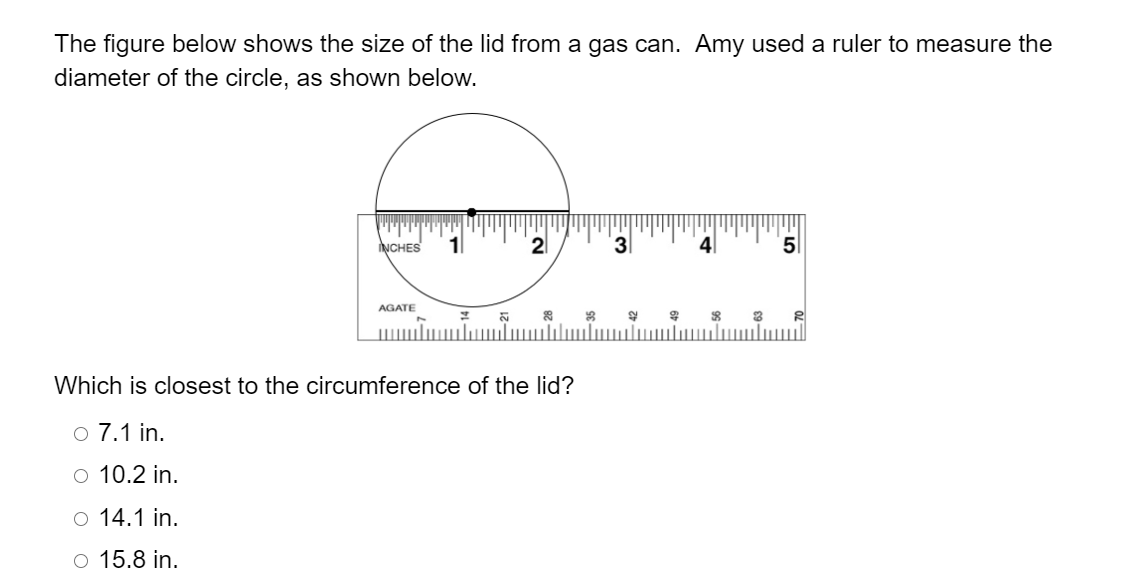 The figure below shows the size of the lid from a gas can. Amy used a ruler to measure the
diameter of the circle, as shown below.
NCHES
2
4
5
AGATE
21
Which is closest to the circumference of the lid?
o 7.1 in.
O 10.2 in.
o 14.1 in.
o 15.8 in.
