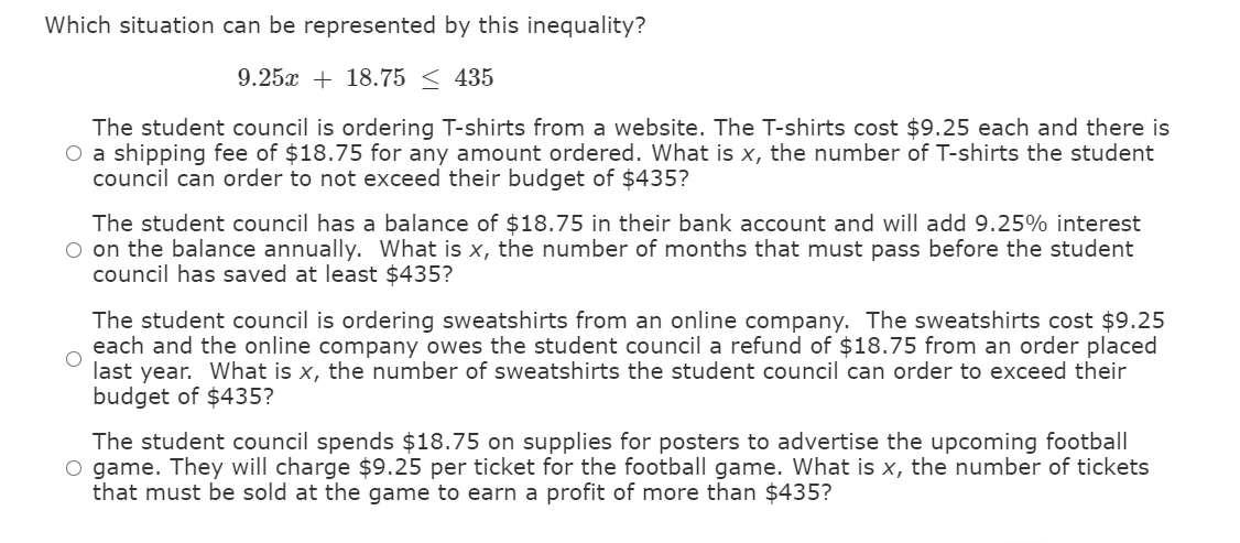 Which situation can be represented by this inequality?
9.25x + 18.75 < 435
The student council is ordering T-shirts from a website. The T-shirts cost $9.25 each and there is
O a shipping fee of $18.75 for any amount ordered. What is x, the number of T-shirts the student
council can order to not exceed their budget of $435?
The student council has a balance of $18.75 in their bank account and will add 9.25% interest
O on the balance annually. What is x, the number of months that must pass before the student
council has saved at least $435?
The student council is ordering sweatshirts from an online company. The sweatshirts cost $9.25
each and the online company owes the student council a refund of $18.75 from an order placed
last year. What is x, the number of sweatshirts the student council can order to exceed their
budget of $435?
The student council spends $18.75 on supplies for posters to advertise the upcoming football
O game. They will charge $9.25 per ticket for the football game. What is x, the number of tickets
that must be sold at the game to earn a profit of more than $435?
