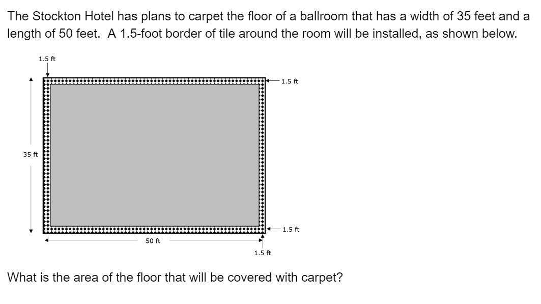 The Stockton Hotel has plans to carpet the floor of a ballroom that has a width of 35 feet and a
length of 50 feet. A 1.5-foot border of tile around the room will be installed, as shown below.
1.5 ft
1.5 ft
35 ft
-1.5 ft
50 ft
1.5 ft
What is the area of the floor that will be covered with carpet?
