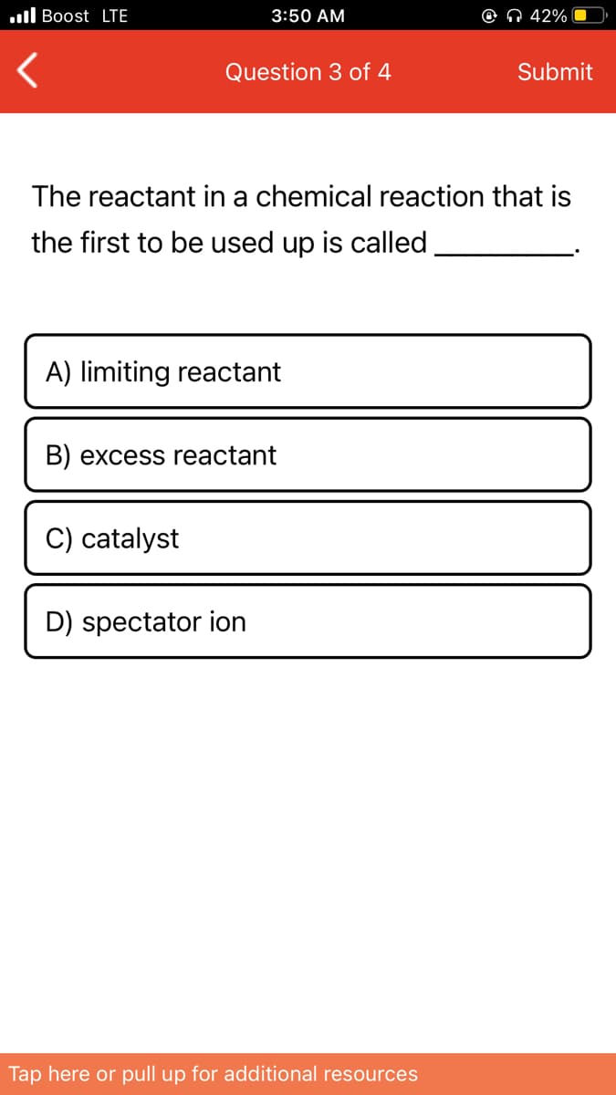 .ll Boost LTE
3:50 AM
O Q 42%
Question 3 of 4
Submit
The reactant in a chemical reaction that is
the first to be used up is called
A) limiting reactant
B) excess reactant
C) catalyst
D) spectator ion
Tap here or pull up for additional resources
