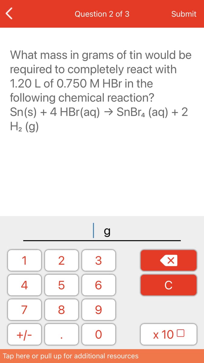 Question 2 of 3
Submit
What mass in grams of tin would be
required to completely react with
1.20 L of 0.750 M HBr in the
following chemical reaction?
Sn(s) + 4 HBr(aq) → SnBr, (aq) +2
H2 (g)
1
2
3
4
6.
C
7
8
+/-
x 10 0
Tap here or pull up for additional resources
