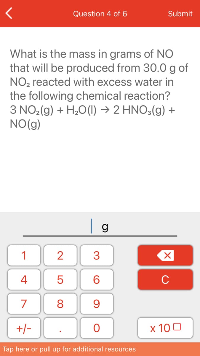 Question 4 of 6
Submit
What is the mass in grams of NO
that will be produced from 30.0 g of
NO2 reacted with excess water in
the following chemical reaction?
3 NO2(g) + H20(1) → 2 HNO3(g) +
NO(g)
1
2
3
4
6.
C
7
8
+/-
х 100
Tap here or pull up for additional resources
LO
