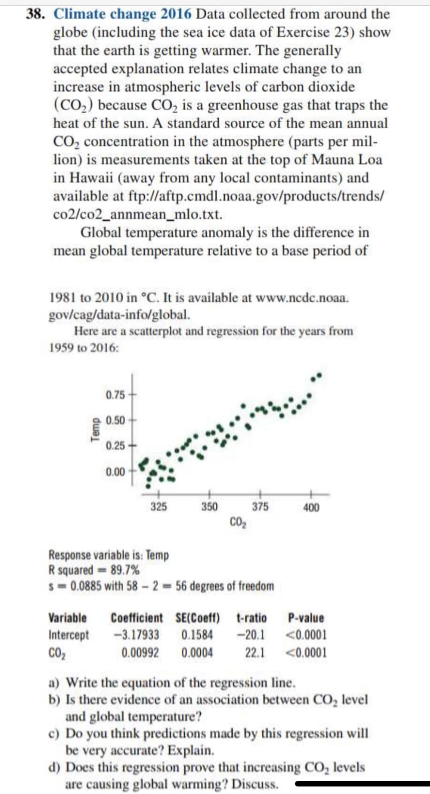 38. Climate change 2016 Data collected from around the
globe (including the sea ice data of Exercise 23) show
that the earth is getting warmer. The generally
accepted explanation relates climate change to an
increase in atmospheric levels of carbon dioxide
(CO.) because CO, is a greenhouse gas that traps the
heat of the sun. A standard source of the mean annual
CO, concentration in the atmosphere (parts per mil-
lion) is measurements taken at the top of Mauna Loa
in Hawaii (away from any local contaminants) and
available at ftp://aftp.cmdl.noaa.gov/products/trends/
co2/co2_annmean_mlo.txt.
Global temperature anomaly is the difference in
mean global temperature relative to a base period of
1981 to 2010 in °C. It is available at www.ncdc.noaa.
gov/cag/data-info/global.
Here are a scatterplot and regression for the years from
1959 to 2016:
0.75
0.50
0.25
0.00
325
350
375
400
CO2
Response variable is: Temp
R squared = 89.7%
s = 0.0885 with 58- 2 56 degrees of freedom
Variable
Coefficient SE(Coeff)
t-ratio
P-value
Intercept
-3.17933
0.1584
-20.1
<0.0001
CO2
0.00992
0.0004
22.1
<0.0001
a) Write the equation of the regression line.
b) Is there evidence of an association between CO, level
and global temperature?
c) Do you think predictions made by this regression will
be very accurate? Explain.
d) Does this regression prove that increasing CO, levels
are causing global warming? Discuss.
