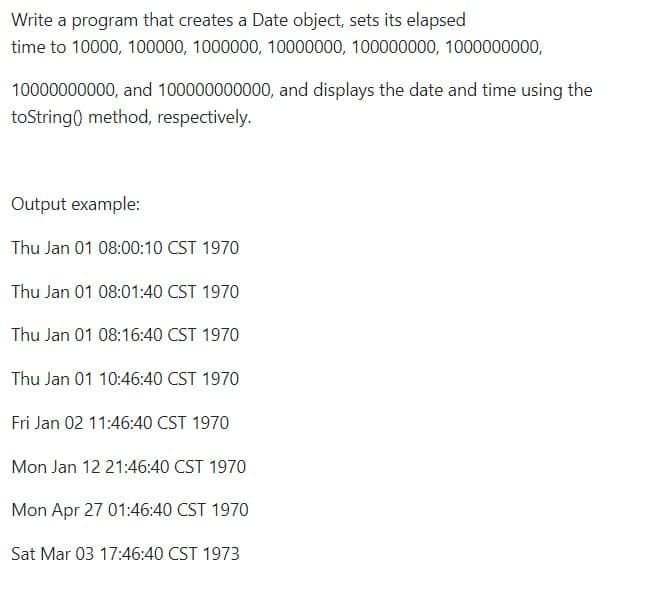 Write a program that creates a Date object, sets its elapsed
time to 10000, 100000, 1000000, 10000000, 100000000, 1000000000,
10000000000, and 100000000000, and displays the date and time using the
toString() method, respectively.
Output example:
Thu Jan 01 08:00:10 CST 1970
Thu Jan 01 08:01:40 CST 1970
Thu Jan 01 08:16:40 CST 1970
Thu Jan 01 10:46:40 CST 1970
Fri Jan 02 11:46:40 CST 1970
Mon Jan 12 21:46:40 CST 1970
Mon Apr 27 01:46:40 CST 1970
Sat Mar 03 17:46:40 CST 1973
