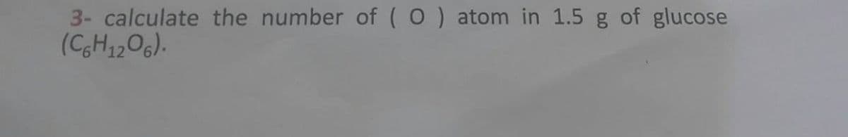 3- calculate the number of (O) atom in 1.5 g of glucose
(C6H12O6).