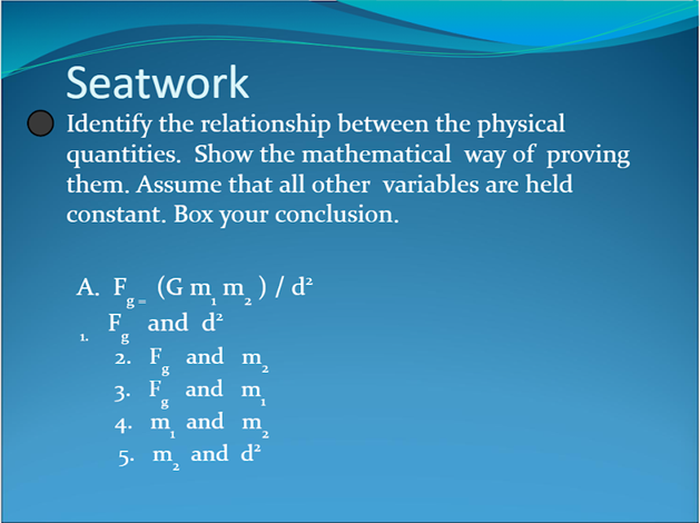 Seatwork
Identify the relationship between the physical
quantities. Show the mathematical way of proving
them. Assume that all other variables are held
constant. Box your conclusion.
A. F (G m m ) / d²
F and d?
g-
1.
2. F and m
3. F and m
4. m and m
5. m and d²
2
