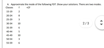 A. Approximate the mode of the following FDT. Show your solutions. There are two modes.
Classes
f
CCF
15-19
2
20-24
8
25-29
3
30-34
10
2/3
35-39
6.
40-44
45-49
10
50-54
3
55-59
