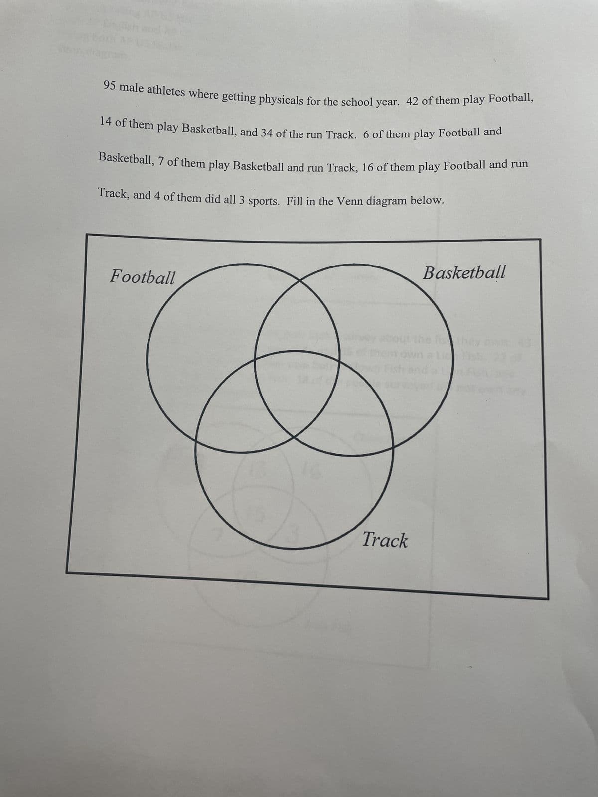 95 male athletes where getting physicals for the school year. 42 of them play Football,
14 of them play Basketball, and 34 of the run Track. 6 of them play Football and
Basketball, 7 of them play Basketball and run Track, 16 of them play Football and run
Track, and 4 of them did all 3 sports. Fill in the Venn diagram below.
Football
Track
Basketball