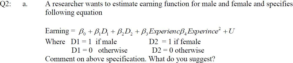 Q2:
A researcher wants to estimate earning function for male and female and specifies
following equation
а.
Earning = B, + B,D, + B,D, + B,Experiencß,Experince +U
Where D1 = 1 if male
D2 = 1 if female
D1 = 0 otherwise
D2 = 0 otherwise
Comment on above specification. What do you suggest?
