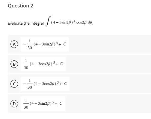Question 2
Evaluate the Integral / (4- 3sin2ß) 4 cos2ß dß.
(A
- (4– 3sin2B) 5+ C
30
-(4– 3cos2B) 5+ C
30
B
- (4– 3cos2B) 5+ c
30
- -
-(4– 3sin2ß) 5 + C
30
-
