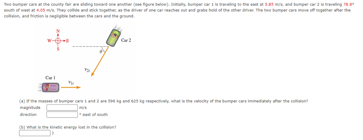 Two bumper cars at the county fair are sliding toward one another (see figure below). Initially, bumper car 1 is traveling to the east at 5.85 m/s, and bumper car 2 is traveling 78.8°
south of west at 4.05 m/s. They collide and stick together, as the driver of one car reaches out and grabs hold of the other driver. The two bumper cars move off together after the
collision, and friction is negligible between the cars and the ground.
N
W-O»E
Car 2
Car 1
Vii
(a) If the masses of bumper cars 1 and 2 are 596 kg and 625 kg respectively, what is the velocity of the bumper cars immediately after the collision?
magnitude
m/s
direction
° east of south
(b) What is the kinetic energy lost in the collision?
