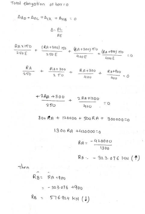 Total elon gation of bar = 0
AAD+ Aoc +ACK + Ak8 - 0
A- PL
AE
RAXI5O
RA+300) I50 (RA +900) 150
(RA +300) I56
250 E
250 E
400 E
400 E
RA
RA+ 300
+
RA+300
RA+900
250
2 50
400
+ 2RA +300
2 RA +1200
250
400
800 RA + 120000 + SoU RA + 300000-0
13 00 RA +420000 =0
RA = -420000
1300
RA - - 32 3. 076 KN (4)
Then
RB= RA 1900
- - 323.076 +900
RB =
576.924 KN (4)
