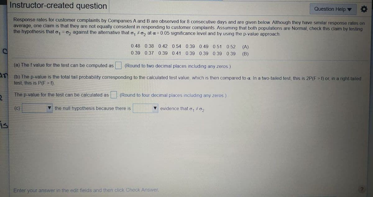 Instructor-created question
Question Help
Response rates for customer complaints by Companies A and B are observed for 8 consecutive days and are given below. Although they have similar response rates on
average, one claim is that they are not equally consistent in responding to customer complaints. Assuming that both populations are Normal, check this claim by testing
the hypothesis that o, = o, against the alternative that o, to, at a= 0.05 significance level and by using the p-value approach
0.48 0.38 0.42 0.54 0.39 0.49 0.51 0.52
(A)
0.39 0.37 0.39 0.41 0.39 0.39 0.39 0.39
(B)
(a) The f value for the test can be computed as
(Round to two decimal places including any zeros.)
(b) The p-value is the total tail probability corresponding to the calculated test value, which is then compared to a In a two-tailed test, this is 2P(F> f) or, in a right-tailed
test, this is P(F>f).
The p-value for the test can be calculated as
(Round to four decimal places including any zeros.)
(c)
the null hypothesis because there is
evidence that o, 0,
is
Enter your answer in the edit fields and then click Check Answer.
