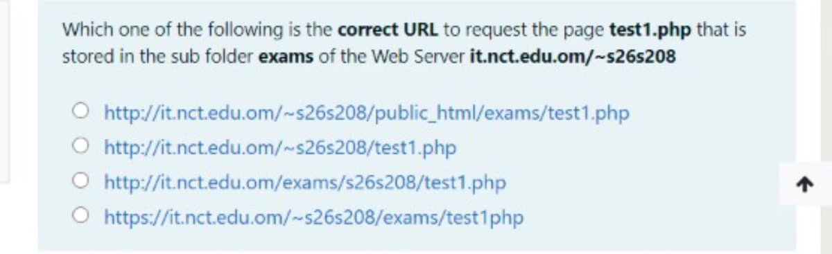 Which one of the following is the correct URL to request the page test1.php that is
stored in the sub folder exams of the Web Server it.nct.edu.om/~s26s208
O http://it.nct.edu.om/~s26s208/public_html/exams/test1.php
O http://it.nct.edu.om/~s26s208/test1.php
O http://it.nct.edu.om/exams/s26s208/test1.php
O https://it.nct.edu.om/~s26s208/exams/test1php
