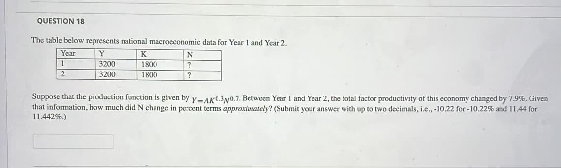 QUESTION 18
The table below represents national macroeconomic data for Year 1 and Year 2.
Year
Y
K
N
1
3200
1800
2
3200
1800
?
Suppose that the production function is given by y=AK0.3y0.7. Between Year 1 and Year 2, the total factor productivity of this economy changed by 7.9%. Given
that information, how much did N change in percent terms approximately? (Submit your answer with up to two decimals, i.e., -10.22 for -10.22% and 11.44 for
11.442%.)
