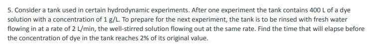 5. Consider a tank used in certain hydrodynamic experiments. After one experiment the tank contains 400 L of a dye
solution with a concentration of 1 g/L. To prepare for the next experiment, the tank is to be rinsed with fresh water
flowing in at a rate of 2 L/min, the well-stirred solution flowing out at the same rate. Find the time that will elapse before
the concentration of dye in the tank reaches 2% of its original value.
