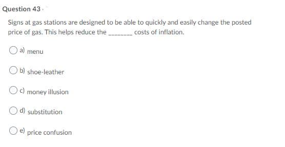 Question 43.
Signs at gas stations are designed to be able to quickly and easily change the posted
price of gas. This helps reduce the
costs of inflation.
a) menu
O b) shoe-leather
c)
money illusion
d) substitution
O e) price confusion
