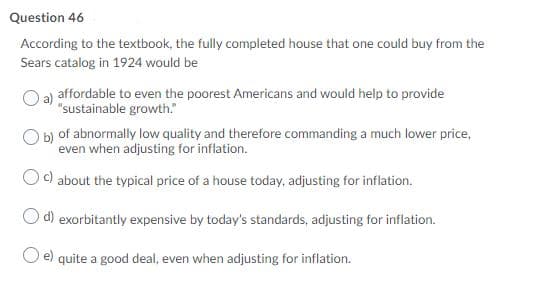 Question 46
According to the textbook, the fully completed house that one could buy from the
Sears catalog in 1924 would be
affordable to even the poorest Americans and would help to provide
"sustainable growth."
of abnormally low quality and therefore commanding a much lower price,
even when adjusting for inflation.
) about the typical price of a house today, adjusting for inflation.
d) exorbitantly expensive by today's standards, adjusting for inflation.
e)
quite a good deal, even when adjusting for inflation.
