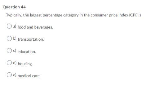 Question 44
Typically, the largest percentage category in the consumer price index (CPI) is
O a) food and beverages.
O b) transportation.
Oc) education.
O d) housing.
O e) medical care.
